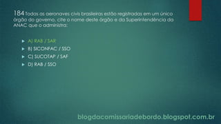 blogdacomissariadebordo.blogspot.com.br
184 Todas as aeronaves civis brasileiras estão registradas em um único
órgão do governo, cite o nome deste órgão e da Superintendência da
ANAC que o administra:
 A) RAB / SAR
 B) SICONFAC / SSO
 C) SUCOTAP / SAF
 D) RAB / SSO
 