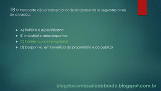 blogdacomissariadebordo.blogspot.com.br
18 O transporte aéreo comercial no Brasil apresenta os seguintes níveis
de atuação:
 A) Publico e especializado
 B) Industrial e aerodesportivo
 C) Doméstico e internacional
 D) Desportivo, em beneficio do proprietário e do publico
 
