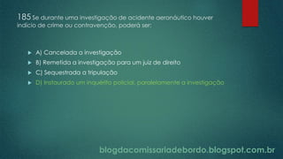blogdacomissariadebordo.blogspot.com.br
185 Se durante uma investigação de acidente aeronáutico houver
indício de crime ou contravenção, poderá ser:
 A) Cancelada a investigação
 B) Remetida a investigação para um juiz de direito
 C) Sequestrada a tripulação
 D) Instaurado um inquérito policial, paralelamente a investigação
 