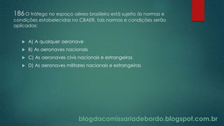 blogdacomissariadebordo.blogspot.com.br
186O tráfego no espaço aéreo brasileiro está sujeito às normas e
condições estabelecidas no CBAER, tais normas e condições serão
aplicadas:
 A) A qualquer aeronave
 B) As aeronaves nacionais
 C) As aeronaves civis nacionais e estrangeiras
 D) As aeronaves militares nacionais e estrangeiras
 