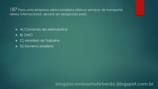 blogdacomissariadebordo.blogspot.com.br
187 Para uma empresa aérea brasileira efetuar serviços de transporte
aéreo internacional, deverá ser designada pelo:
 A) Comando da aeronáutica
 B) OACI
 C) Ministério do Trabalho
 D) Governo brasileiro
 