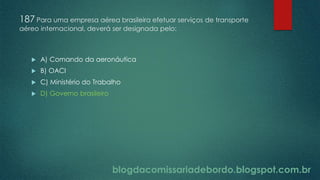 blogdacomissariadebordo.blogspot.com.br
187 Para uma empresa aérea brasileira efetuar serviços de transporte
aéreo internacional, deverá ser designada pelo:
 A) Comando da aeronáutica
 B) OACI
 C) Ministério do Trabalho
 D) Governo brasileiro
 