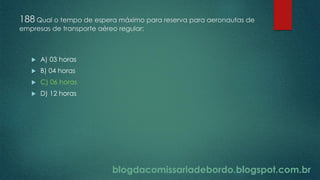 blogdacomissariadebordo.blogspot.com.br
188 Qual o tempo de espera máximo para reserva para aeronautas de
empresas de transporte aéreo regular:
 A) 03 horas
 B) 04 horas
 C) 06 horas
 D) 12 horas
 
