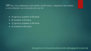blogdacomissariadebordo.blogspot.com.br
189 Nos voos realizados entre 22:00 e 06:00 horas, o tripulante terá direito
a uma refeição, se a duração do voo for:
 A) Igual ou superior a 03 horas
 B) Superior a 03 horas
 C) Igual ou superior a 04 horas
 D) Superior a 04 horas
 