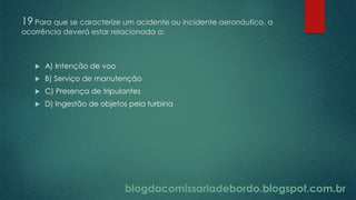 blogdacomissariadebordo.blogspot.com.br
19 Para que se caracterize um acidente ou incidente aeronáutico, a
ocorrência deverá estar relacionada a:
 A) Intenção de voo
 B) Serviço de manutenção
 C) Presença de tripulantes
 D) Ingestão de objetos pela turbina
 