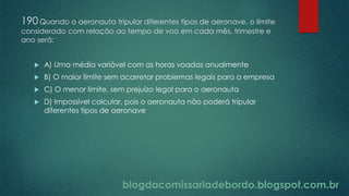 blogdacomissariadebordo.blogspot.com.br
190Quando o aeronauta tripular diferentes tipos de aeronave, o limite
considerado com relação ao tempo de voo em cada mês, trimestre e
ano será:
 A) Uma média variável com as horas voadas anualmente
 B) O maior limite sem acarretar problemas legais para a empresa
 C) O menor limite, sem prejuízo legal para o aeronauta
 D) Impossível calcular, pois o aeronauta não poderá tripular
diferentes tipos de aeronave
 