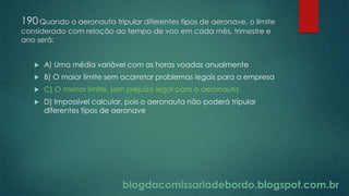 blogdacomissariadebordo.blogspot.com.br
190Quando o aeronauta tripular diferentes tipos de aeronave, o limite
considerado com relação ao tempo de voo em cada mês, trimestre e
ano será:
 A) Uma média variável com as horas voadas anualmente
 B) O maior limite sem acarretar problemas legais para a empresa
 C) O menor limite, sem prejuízo legal para o aeronauta
 D) Impossível calcular, pois o aeronauta não poderá tripular
diferentes tipos de aeronave
 