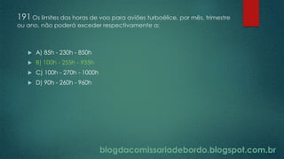 blogdacomissariadebordo.blogspot.com.br
191 Os limites das horas de voo para aviões turboélice, por mês, trimestre
ou ano, não poderá exceder respectivamente a:
 A) 85h - 230h - 850h
 B) 100h - 255h - 935h
 C) 100h - 270h - 1000h
 D) 90h - 260h - 960h
 