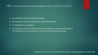 blogdacomissariadebordo.blogspot.com.br
192 A mais importante responsabilidade do conselho da OACI é:
 A) Adotar normas internacionais
 B) Adotar normas e práticas recomendadas
 C) Elaborar os anexos
 D) Adotar normas internacionais e praticas recomendadas e
incorporá-las nos anexos à convenção sobre aviação
 
