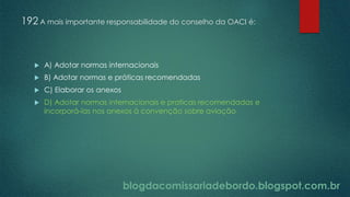 blogdacomissariadebordo.blogspot.com.br
192 A mais importante responsabilidade do conselho da OACI é:
 A) Adotar normas internacionais
 B) Adotar normas e práticas recomendadas
 C) Elaborar os anexos
 D) Adotar normas internacionais e praticas recomendadas e
incorporá-las nos anexos à convenção sobre aviação
 