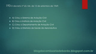 blogdacomissariadebordo.blogspot.com.br
193 O decreto nº 65.144, de 12 de setembro de 1969:
 A) Criou o Sistema de Aviação Civil
 B) Criou o Instituto de Aviação Civil
 C) Criou o Departamento de Aviação Civil
 D) Criou a Diretoria de Saúde da Aeronáutica
 