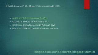 blogdacomissariadebordo.blogspot.com.br
193 O decreto nº 65.144, de 12 de setembro de 1969:
 A) Criou o Sistema de Aviação Civil
 B) Criou o Instituto de Aviação Civil
 C) Criou o Departamento de Aviação Civil
 D) Criou a Diretoria de Saúde da Aeronáutica
 