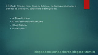 blogdacomissariadebordo.blogspot.com.br
194 Toda área em terra, água ou flutuante, destinada às chegadas e
partidas de aeronaves, caracteriza a definição de:
 A) Pista de pouso
 B) Infra-estrutura aeroportuária
 C) Aeródromo
 D) Aeroporto
 