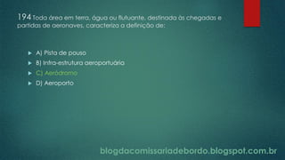 blogdacomissariadebordo.blogspot.com.br
194 Toda área em terra, água ou flutuante, destinada às chegadas e
partidas de aeronaves, caracteriza a definição de:
 A) Pista de pouso
 B) Infra-estrutura aeroportuária
 C) Aeródromo
 D) Aeroporto
 