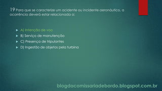 blogdacomissariadebordo.blogspot.com.br
19 Para que se caracterize um acidente ou incidente aeronáutico, a
ocorrência deverá estar relacionada a:
 A) Intenção de voo
 B) Serviço de manutenção
 C) Presença de tripulantes
 D) Ingestão de objetos pela turbina
 
