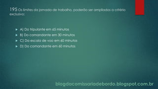blogdacomissariadebordo.blogspot.com.br
195 Os limites da jornada de trabalho, poderão ser ampliados a critério
exclusivo:
 A) Do tripulante em 65 minutos
 B) Do comandante em 30 minutos
 C) Da escala de voo em 60 minutos
 D) Do comandante em 60 minutos
 