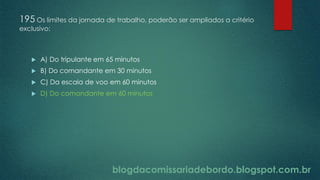 blogdacomissariadebordo.blogspot.com.br
195 Os limites da jornada de trabalho, poderão ser ampliados a critério
exclusivo:
 A) Do tripulante em 65 minutos
 B) Do comandante em 30 minutos
 C) Da escala de voo em 60 minutos
 D) Do comandante em 60 minutos
 