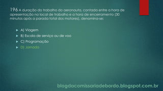 blogdacomissariadebordo.blogspot.com.br
196 A duração do trabalho do aeronauta, contada entre a hora de
apresentação no local de trabalho e a hora de encerramento (30
minutos após a parada total dos motores), denomina-se:
 A) Viagem
 B) Escala de serviço ou de voo
 C) Programação
 D) Jornada
 