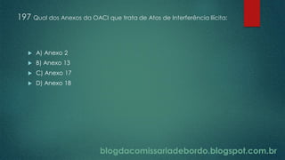 blogdacomissariadebordo.blogspot.com.br
197 Qual dos Anexos da OACI que trata de Atos de Interferência Ilícita:
 A) Anexo 2
 B) Anexo 13
 C) Anexo 17
 D) Anexo 18
 