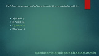 blogdacomissariadebordo.blogspot.com.br
197 Qual dos Anexos da OACI que trata de Atos de Interferência Ilícita:
 A) Anexo 2
 B) Anexo 13
 C) Anexo 17
 D) Anexo 18
 