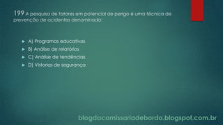 blogdacomissariadebordo.blogspot.com.br
199 A pesquisa de fatores em potencial de perigo é uma técnica de
prevenção de acidentes denominada:
 A) Programas educativos
 B) Análise de relatórios
 C) Análise de tendências
 D) Vistorias de segurança
 
