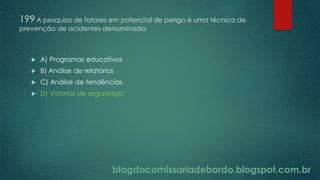 blogdacomissariadebordo.blogspot.com.br
199 A pesquisa de fatores em potencial de perigo é uma técnica de
prevenção de acidentes denominada:
 A) Programas educativos
 B) Análise de relatórios
 C) Análise de tendências
 D) Vistorias de segurança
 