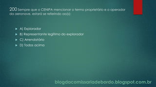 blogdacomissariadebordo.blogspot.com.br
200 Sempre que o CENIPA mencionar o termo proprietário e o operador
da aeronave, estará se referindo ao(s):
 A) Explorador
 B) Representante legítimo do explorador
 C) Arrendatário
 D) Todos acima
 