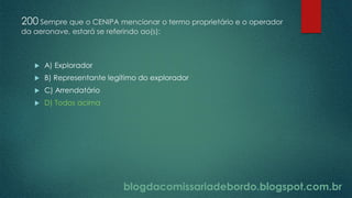 blogdacomissariadebordo.blogspot.com.br
200 Sempre que o CENIPA mencionar o termo proprietário e o operador
da aeronave, estará se referindo ao(s):
 A) Explorador
 B) Representante legítimo do explorador
 C) Arrendatário
 D) Todos acima
 
