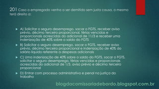 blogdacomissariadebordo.blogspot.com.br
201 Caso o empregado venha a ser demitido sem justa causa, o mesmo
terá direito a:
 A) Solicitar o seguro desemprego, sacar o FGTS, receber aviso
prévio, décimo terceiro proporcional, férias vencidas e
proporcionais acrescidas do adicional de 11/3 e receber uma
indenização de 40% sobre o saldo do FGTS
 B) Solicitar o seguro desemprego, sacar o FGTS, receber aviso
prévio, décimo terceiro proporcional e indenização de 40% do
salário liquido referente a despesas adicionais
 C) Uma indenização de 40% sobre o saldo do FGTS, sacar o FGTS,
solicitar o seguro desemprego, férias vencidas e proporcionais
acrescidas do adicional de 1/3, aviso prévio e décimo terceiro
proporcional
 D) Entrar com processo administrativo e penal na justiça do
trabalho
 