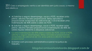 blogdacomissariadebordo.blogspot.com.br
201 Caso o empregado venha a ser demitido sem justa causa, o mesmo
terá direito a:
 A) Solicitar o seguro desemprego, sacar o FGTS, receber aviso
prévio, décimo terceiro proporcional, férias vencidas e
proporcionais acrescidas do adicional de 11/3 e receber uma
indenização de 40% sobre o saldo do FGTS
 B) Solicitar o seguro desemprego, sacar o FGTS, receber aviso
prévio, décimo terceiro proporcional e indenização de 40% do
salário liquido referente a despesas adicionais
 C) Uma indenização de 40% sobre o saldo do FGTS, sacar o FGTS,
solicitar o seguro desemprego, férias vencidas e proporcionais
acrescidas do adicional de 1/3, aviso prévio e décimo terceiro
proporcional
 D) Entrar com processo administrativo e penal na justiça do
trabalho
 