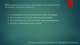 blogdacomissariadebordo.blogspot.com.br
202 A exploração dos serviços aéreos públicos será permitida pela
autoridade competente, através de:
 A) Autorização nos casos de transporte aéreo não regular
 B) Concessão nos casos de transporte aéreo regular
 C) Autorização nos casos de serviços aéreos especializados
 D) Todas as alternativas estão corretas
 