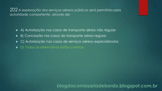 blogdacomissariadebordo.blogspot.com.br
202 A exploração dos serviços aéreos públicos será permitida pela
autoridade competente, através de:
 A) Autorização nos casos de transporte aéreo não regular
 B) Concessão nos casos de transporte aéreo regular
 C) Autorização nos casos de serviços aéreos especializados
 D) Todas as alternativas estão corretas
 