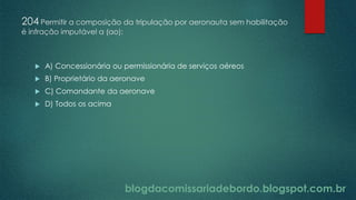 blogdacomissariadebordo.blogspot.com.br
204 Permitir a composição da tripulação por aeronauta sem habilitação
é infração imputável a (ao):
 A) Concessionária ou permissionária de serviços aéreos
 B) Proprietário da aeronave
 C) Comandante da aeronave
 D) Todos os acima
 