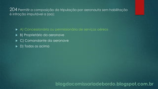 blogdacomissariadebordo.blogspot.com.br
204 Permitir a composição da tripulação por aeronauta sem habilitação
é infração imputável a (ao):
 A) Concessionária ou permissionária de serviços aéreos
 B) Proprietário da aeronave
 C) Comandante da aeronave
 D) Todos os acima
 