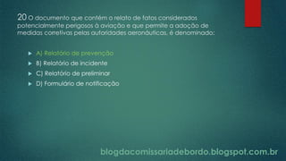 blogdacomissariadebordo.blogspot.com.br
20 O documento que contém o relato de fatos considerados
potencialmente perigosos à aviação e que permite a adoção de
medidas corretivas pelas autoridades aeronáuticas, é denominado:
 A) Relatório de prevenção
 B) Relatório de incidente
 C) Relatório de preliminar
 D) Formulário de notificação
 