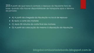 blogdacomissariadebordo.blogspot.com.br
205A partir de que hora é contado o repouso do tripulante fora da
base, quando não houver disponibilidade de transporte após o término
da jornada:
 A) A partir da chegada da tripulação no local de repouso
 B) Após o corte dos motores
 C) Após 30 minutos do corte final dos motores
 D) A partir da colocação do mesmo à disposição da tripulação
 