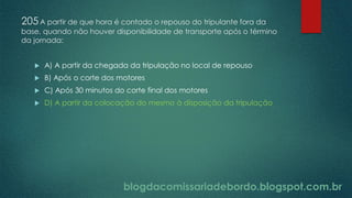 blogdacomissariadebordo.blogspot.com.br
205A partir de que hora é contado o repouso do tripulante fora da
base, quando não houver disponibilidade de transporte após o término
da jornada:
 A) A partir da chegada da tripulação no local de repouso
 B) Após o corte dos motores
 C) Após 30 minutos do corte final dos motores
 D) A partir da colocação do mesmo à disposição da tripulação
 