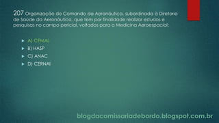 blogdacomissariadebordo.blogspot.com.br
207 Organização do Comando da Aeronáutica, subordinada à Diretoria
de Saúde da Aeronáutica, que tem por finalidade realizar estudos e
pesquisas no campo pericial, voltados para a Medicina Aeroespacial:
 A) CEMAL
 B) HASP
 C) ANAC
 D) CERNAI
 