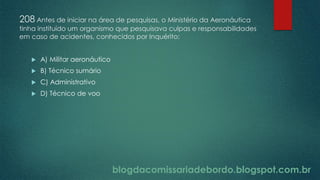 blogdacomissariadebordo.blogspot.com.br
208 Antes de iniciar na área de pesquisas, o Ministério da Aeronáutica
tinha instituído um organismo que pesquisava culpas e responsabilidades
em caso de acidentes, conhecidos por Inquérito:
 A) Militar aeronáutico
 B) Técnico sumário
 C) Administrativo
 D) Técnico de voo
 