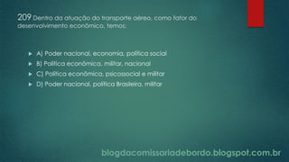 blogdacomissariadebordo.blogspot.com.br
209 Dentro da atuação do transporte aéreo, como fator do
desenvolvimento econômico, temos:
 A) Poder nacional, economia, política social
 B) Política econômica, militar, nacional
 C) Política econômica, psicossocial e militar
 D) Poder nacional, política Brasileira, militar
 