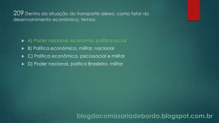 blogdacomissariadebordo.blogspot.com.br
209 Dentro da atuação do transporte aéreo, como fator do
desenvolvimento econômico, temos:
 A) Poder nacional, economia, política social
 B) Política econômica, militar, nacional
 C) Política econômica, psicossocial e militar
 D) Poder nacional, política Brasileira, militar
 