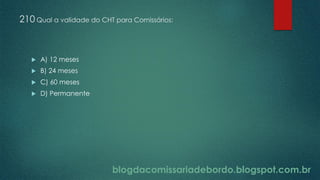 blogdacomissariadebordo.blogspot.com.br
210 Qual a validade do CHT para Comissários:
 A) 12 meses
 B) 24 meses
 C) 60 meses
 D) Permanente
 