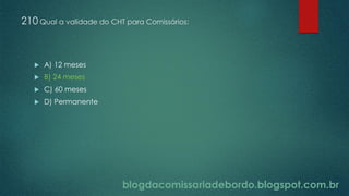 blogdacomissariadebordo.blogspot.com.br
210 Qual a validade do CHT para Comissários:
 A) 12 meses
 B) 24 meses
 C) 60 meses
 D) Permanente
 