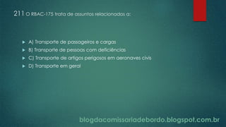 blogdacomissariadebordo.blogspot.com.br
211 O RBAC-175 trata de assuntos relacionados a:
 A) Transporte de passageiros e cargas
 B) Transporte de pessoas com deficiências
 C) Transporte de artigos perigosos em aeronaves civis
 D) Transporte em geral
 