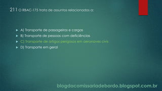 blogdacomissariadebordo.blogspot.com.br
211 O RBAC-175 trata de assuntos relacionados a:
 A) Transporte de passageiros e cargas
 B) Transporte de pessoas com deficiências
 C) Transporte de artigos perigosos em aeronaves civis
 D) Transporte em geral
 