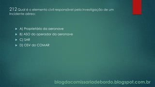 blogdacomissariadebordo.blogspot.com.br
212 Qual é o elemento civil responsável pela investigação de um
Incidente aéreo:
 A) Proprietário da aeronave
 B) ASO do operador da aeronave
 C) SAR
 D) OSV do COMAR
 