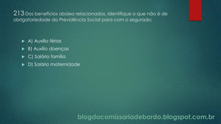 blogdacomissariadebordo.blogspot.com.br
213 Dos benefícios abaixo relacionados, identifique o que não é de
obrigatoriedade da Previdência Social para com o segurado:
 A) Auxílio férias
 B) Auxílio doenças
 C) Salário família
 D) Salário maternidade
 