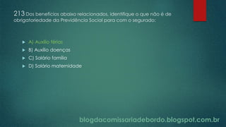blogdacomissariadebordo.blogspot.com.br
213 Dos benefícios abaixo relacionados, identifique o que não é de
obrigatoriedade da Previdência Social para com o segurado:
 A) Auxílio férias
 B) Auxílio doenças
 C) Salário família
 D) Salário maternidade
 