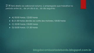 blogdacomissariadebordo.blogspot.com.br
214 Terá direito ao adicional noturno, o empregado que trabalhar no
período entre as... de um dia e as... do dia seguinte:
 A) 05:00 horas / 22:00 horas
 B) 21:30 horas devido ao corte dos motores / 05:00 horas
 C) 22:00 horas / 05:00 horas
 D) 05:00 horas / 21:30 horas
 