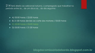 blogdacomissariadebordo.blogspot.com.br
214 Terá direito ao adicional noturno, o empregado que trabalhar no
período entre as... de um dia e as... do dia seguinte:
 A) 05:00 horas / 22:00 horas
 B) 21:30 horas devido ao corte dos motores / 05:00 horas
 C) 22:00 horas / 05:00 horas
 D) 05:00 horas / 21:30 horas
 
